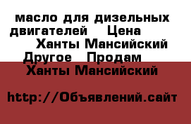 масло для дизельных двигателей  › Цена ­ 12 000 - Ханты-Мансийский Другое » Продам   . Ханты-Мансийский